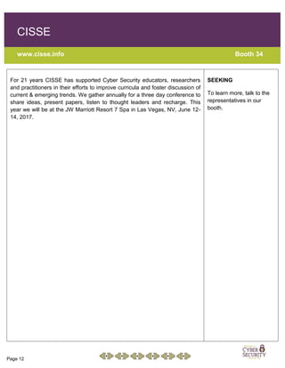 Page 12
CISSE
www.cisse.info Booth 34
For 21 years CISSE has supported Cyber Security educators, researchers
and practitioners in their efforts to improve curricula and foster discussion of
current & emerging trends. We gather annually for a three day conference to
share ideas, present papers, listen to thought leaders and recharge. This
year we will be at the JW Marriott Resort 7 Spa in Las Vegas, NV, June 12-
14, 2017.
SEEKING
To learn more, talk to the
representatives in our
booth.
 