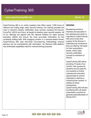 Page 16
CyberTraining 365
www.cybertraining365.com Booth 15
CyberTraining 365 is an online academy that offers nearly 1,000 hours of
relevant and cutting edge cyber security training. Our training provides the
most in demand industry certification prep courses including EC-Council,
CompTIA, (ISC)2 and Cisco; all taught by leading cyber security experts. All
of our offerings are aligned with the national initiative for cyber security
education (NICE) and ensure the most up-to-date information for this
constantly shifting field. With engaging content in a scenario-based format,
CyberTraining 365 uses bite-sized micro-learning methodology ensures
learners are not overwhelmed with information. On Demand LMS platform
has white-label capabilities ideal for internal training purposes.
SEEKING
Broadening women’s
interests and education in
the cybersecurity sector is
important to CyberTraining
365 and to show their
support of the Women in
CyberSecurity Conference
they are offering 100 seats
for their subscription-
based, online cyber
security certification
courses to members of
WiCyS.
CyberTraining 365 will be
providing 75 seats of six
months, free courses for
students and 25 seats for
non-students to further
cybersecurity education
opportunities to women
interested in starting or
furthering their careers. In
addition to these
scholarships,
CyberTraining 365 will also
be offering 50% off yearly
subscription vouchers to
general public/attendees of
WiCyS 2017.
 