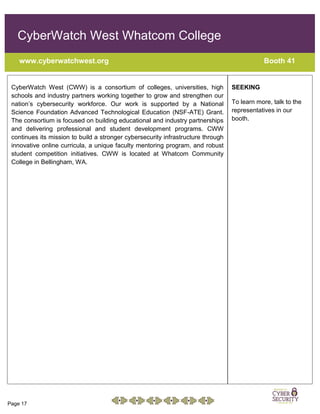 Page 17
CyberWatch West Whatcom College
www.cyberwatchwest.org Booth 41
CyberWatch West (CWW) is a consortium of colleges, universities, high
schools and industry partners working together to grow and strengthen our
nation’s cybersecurity workforce. Our work is supported by a National
Science Foundation Advanced Technological Education (NSF-ATE) Grant.
The consortium is focused on building educational and industry partnerships
and delivering professional and student development programs. CWW
continues its mission to build a stronger cybersecurity infrastructure through
innovative online curricula, a unique faculty mentoring program, and robust
student competition initiatives. CWW is located at Whatcom Community
College in Bellingham, WA.
SEEKING
To learn more, talk to the
representatives in our
booth.
 