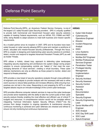 Page 18
Defense Point Security
defensepointsecurity.com Booth 32
Defense Point Security (DPS), an Accenture Federal Service Company, is one of
the largest U.S. solely focused Cyber Security providers. DPS is uniquely qualified
to provide both Commercial and Government focused cyber security solutions
capable of meeting Federal requirements, such as HIPAA, PCI, FISMA and NIST
while, being flexible to adapt solutions to meet both business and mission specific
requirements.
As a trusted partner since its inception in 2007, DPS and its founders have been
solely focused on cyber security allowing DPS to grow and maintain a workforce of
driven, educated and mission-focused security professionals. Through this focus,
DPS is a leader in designing and implementing cyber security solutions to architect,
detect, monitor and respond to targeted Advanced Persistent Threats (APT) as well
as Insider Threats.
DPS utilizes a holistic, closed loop, approach to defending cyber landscapes
integrating security engineering and architecture into system design during project
adoption to ensure compensating controls are “baked in” that meet the ever-
changing demands of “cloud services”; creating a virtual boundary. These cyber
defense mechanisms are only as effective as those poised to monitor, detect and
respond to threats presented.
DPS provides a new breed of security operations analysts through cross-pollination
of engineers and analysts to provide analysts with the necessary skill sets to refine
event sources to reduce false-positives and increase efficiency while ensuring true-
positives are not lost in the noise. Responding to and preparing for APTs or other
targeted attacks require an intricate knowledge of the current cyber landscape.
DPS provides offensive computer network services to map-out the cyber landscape
and provide senior leadership with the ability to take the current pulse of their cyber
security posture thereby enabling the most effective and efficient use of critical IT
budgets and resources. A comprehensive solution would not be complete without
integrating Technical Information System Security Officers (TISO)TM
into the
process from design inception to ongoing operations & maintenance ensuring
continuous monitoring is achieved and cyber defenses are checked and refined to
ensure not only monitoring but continuous improvement.
HIRING
 Cyber Intel Analyst
 Cybersecurity
Operations Engineer
 Director
 Incident Response
Analyst
 ISSO
 Linux Systems
Administrator
 McAfee DLP Engineer
 McAfee Professional
Services Engineer
 Penetration Tester
 Privileged Identity
Management
Implementation
Engineer
 Security Architect
 Security Assessor
 Security Control
Assessor
 Security
Documentation
Specialist
 Security Engineer
 Security Engineering
Lead
 Senior McAfee ePO
Engineer
 SOC Analyst
 SOC Day Shift Lead
 SOC Lead
 Splunk Engineer
 TripWire IP360 SME
 