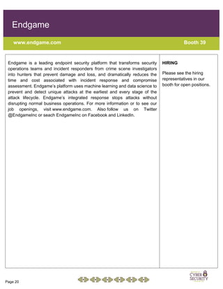 Page 20
Endgame
www.endgame.com Booth 39
Endgame is a leading endpoint security platform that transforms security
operations teams and incident responders from crime scene investigators
into hunters that prevent damage and loss, and dramatically reduces the
time and cost associated with incident response and compromise
assessment. Endgame’s platform uses machine learning and data science to
prevent and detect unique attacks at the earliest and every stage of the
attack lifecycle. Endgame’s integrated response stops attacks without
disrupting normal business operations. For more information or to see our
job openings, visit www.endgame.com. Also follow us on Twitter
@EndgameInc or seach EndgameInc on Facebook and LinkedIn.
HIRING
Please see the hiring
representatives in our
booth for open positions.
 