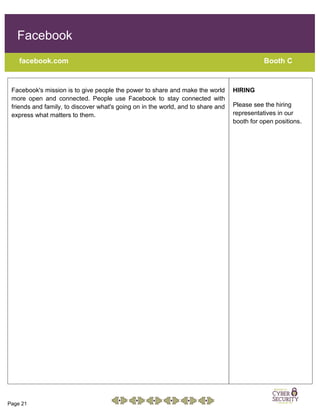 Page 21
Facebook
facebook.com Booth C
Facebook's mission is to give people the power to share and make the world
more open and connected. People use Facebook to stay connected with
friends and family, to discover what's going on in the world, and to share and
express what matters to them.
HIRING
Please see the hiring
representatives in our
booth for open positions.
 