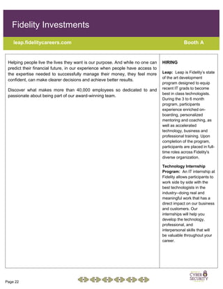 Page 22
Fidelity Investments
leap.fidelitycareers.com Booth A
Helping people live the lives they want is our purpose. And while no one can
predict their financial future, in our experience when people have access to
the expertise needed to successfully manage their money, they feel more
confident, can make clearer decisions and achieve better results.
Discover what makes more than 40,000 employees so dedicated to and
passionate about being part of our award-winning team.
HIRING
Leap: Leap is Fidelity’s state
of the art development
program designed to equip
recent IT grads to become
best in class technologists.
During the 3 to 6 month
program, participants
experience enriched on-
boarding, personalized
mentoring and coaching, as
well as accelerated
technology, business and
professional training. Upon
completion of the program,
participants are placed in full-
time roles across Fidelity's
diverse organization.
Technology Internship
Program: An IT internship at
Fidelity allows participants to
work side by side with the
best technologists in the
industry--doing real and
meaningful work that has a
direct impact on our business
and customers. Our
internships will help you
develop the technology,
professional, and
interpersonal skills that will
be valuable throughout your
career.
 