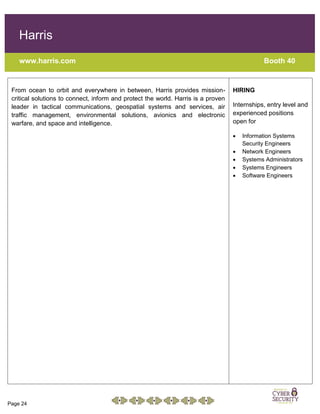 Page 24
Harris
www.harris.com Booth 40
From ocean to orbit and everywhere in between, Harris provides mission-
critical solutions to connect, inform and protect the world. Harris is a proven
leader in tactical communications, geospatial systems and services, air
traffic management, environmental solutions, avionics and electronic
warfare, and space and intelligence.
HIRING
Internships, entry level and
experienced positions
open for
 Information Systems
Security Engineers
 Network Engineers
 Systems Administrators
 Systems Engineers
 Software Engineers
 