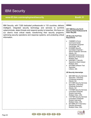Page 26
IBM Security
www-03.ibm.com/employment/security Booth 31
IBM Security, with 7,500 dedicated professionals in 133 countries, delivers
intelligent, integrated security technology and services to out-think
cybercriminals, detect threats and respond quickly to breaches. We focus on
our client’s most critical needs: transforming their security programs;
optimizing security operations and response systems; and protecting critical
information.
HIRING
2017 IBM Security North
America Early Professional &
Intern Req IDs
US Security Full-Time
Requisitions
 74989BR X-Force
Command Center
Virtualization Engineer
Cambridge, MA
 81658BR Security
Correlation Engineer -
Xforce Protection Services
Atlanta, GA
 82532BR Performance
Marketing Professional
Multiple cities
 82853BR IT Security
Operations Desk Analyst
Multiple cities
 83725BR Software Test
Specialist
Littleton, MA
US Security Internships
 66610BR Security Services
Specialist - Internship
(Undergrad students)
Atlanta, GA
 81514BR Security Services
Specialist - Internship
(Graduate Students)
Atlanta, GA
 71876BR Security Services
Consultant Graduate
Student Internship
Multiple Cities, USA
 71877BR Security Services
Consultant Undergrad
Student Internship
Multiple Cities, USA
 66178BR 2017 Internship -
DevOps Developer
Multiple Cities, USA
 