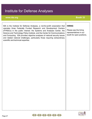 Page 27
Institute for Defense Analyses
www.ida.org Booth 33
IDA is the Institute for Defense Analyses, a not-for-profit corporation that
operates three Federally Funded Research and Development Centers
(FFRDCs) in the public interest: the Systems and Analyses Center, the
Science and Technology Policy Institute, and the Center for Communications
and Computing. IDA provides objective analyses of national security issues
and related national challenges, particularly those requiring extraordinary
scientific and technical expertise.
HIRING
Please see the hiring
representatives in our
booth for open positions.
 