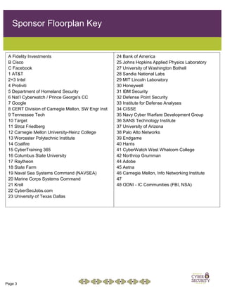 Page 3
Sponsor Floorplan Key
A Fidelity Investments
B Cisco
C Facebook
1 AT&T
2+3 Intel
4 Protiviti
5 Department of Homeland Security
6 Nat’l Cyberwatch / Prince George's CC
7 Google
8 CERT Division of Carnegie Mellon, SW Engr Inst
9 Tennessee Tech
10 Target
11 Stroz Friedberg
12 Carnegie Mellon University-Heinz College
13 Worcester Polytechnic Institute
14 Coalfire
15 CyberTraining 365
16 Columbus State University
17 Raytheon
18 State Farm
19 Naval Sea Systems Command (NAVSEA)
20 Marine Corps Systems Command
21 Kroll
22 CyberSecJobs.com
23 University of Texas Dallas
24 Bank of America
25 Johns Hopkins Applied Physics Laboratory
27 University of Washington Bothell
28 Sandia National Labs
29 MIT Lincoln Laboratory
30 Honeywell
31 IBM Security
32 Defense Point Security
33 Institute for Defense Analyses
34 CISSE
35 Navy Cyber Warfare Development Group
36 SANS Technology Institute
37 University of Arizona
38 Palo Alto Networks
39 Endgame
40 Harris
41 CyberWatch West Whatcom College
42 Northrop Grumman
44 Adobe
45 Aetna
46 Carnegie Mellon, Info Networking Institute
47
48 ODNI - IC Communities (FBI, NSA)
 