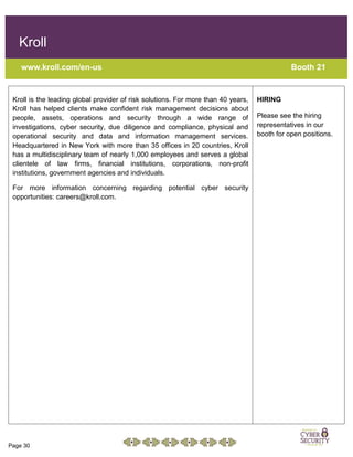 Page 30
Kroll
www.kroll.com/en-us Booth 21
Kroll is the leading global provider of risk solutions. For more than 40 years,
Kroll has helped clients make confident risk management decisions about
people, assets, operations and security through a wide range of
investigations, cyber security, due diligence and compliance, physical and
operational security and data and information management services.
Headquartered in New York with more than 35 offices in 20 countries, Kroll
has a multidisciplinary team of nearly 1,000 employees and serves a global
clientele of law firms, financial institutions, corporations, non-profit
institutions, government agencies and individuals.
For more information concerning regarding potential cyber security
opportunities: careers@kroll.com.
HIRING
Please see the hiring
representatives in our
booth for open positions.
 