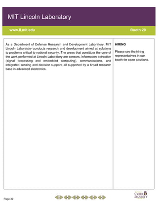 Page 32
MIT Lincoln Laboratory
www.ll.mit.edu Booth 29
As a Department of Defense Research and Development Laboratory, MIT
Lincoln Laboratory conducts research and development aimed at solutions
to problems critical to national security. The areas that constitute the core of
the work performed at Lincoln Laboratory are sensors, information extraction
(signal processing and embedded computing), communications, and
integrated sensing and decision support, all supported by a broad research
base in advanced electronics.
HIRING
Please see the hiring
representatives in our
booth for open positions.
 