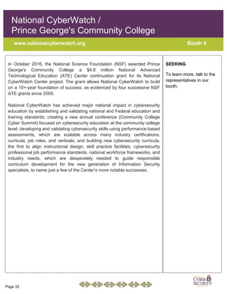 Page 33
National CyberWatch /
Prince George's Community College
www.nationalcyberwatch.org Booth 6
In October 2016, the National Science Foundation (NSF) awarded Prince
George's Community College a $4.8 million National Advanced
Technological Education (ATE) Center continuation grant for its National
CyberWatch Center project. The grant allows National CyberWatch to build
on a 10+-year foundation of success, as evidenced by four successive NSF
ATE grants since 2005.
National CyberWatch has achieved major national impact in cybersecurity
education by establishing and validating national and Federal education and
training standards; creating a new annual conference (Community College
Cyber Summit) focused on cybersecurity education at the community college
level; developing and validating cybersecurity skills using performance-based
assessments, which are scalable across many industry certifications,
curricula, job roles, and verticals; and building new cybersecurity curricula,
the first to align instructional design, skill practice facilities, cybersecurity
professional job performance standards, national workforce frameworks, and
industry needs, which are desperately needed to guide responsible
curriculum development for the new generation of Information Security
specialists, to name just a few of the Center’s more notable successes.
SEEKING
To learn more, talk to the
representatives in our
booth.
 
