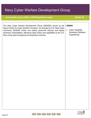 Page 35
Navy Cyber Warfare Development Group
www.public.navy.mil/fcc-c10f/Pages/home.aspx Booth 35
The Navy Cyber Warfare Development Group (NCWDG) serves as the
Navy's Center for Cyber Warfare innovation. As directed by U.S. Fleet Cyber
Command, NCWDG civilian and military personnel discover and exploit
adversary vulnerabilities, delivering Cyber tactics and capabilities to the U.S.
Navy using rapid prototyping and acquisition authority.
HIRING
 Cyber Capability
Developer (Software
Engineering)
 