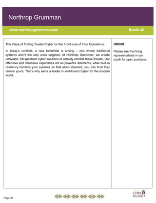 Page 36
Northrop Grumman
www.northropgrumman.com Booth 42
The Value of Putting Trusted Cyber on the Front Line of Your Operations.
In today’s conflicts, a new battlefield is arising – one where traditional
systems aren’t the only ones targeted. At Northrop Grumman, we create
unrivaled, full-spectrum cyber solutions to actively combat these threats. Our
offensive and defensive capabilities act as powerful deterrents, while built-in
resiliency hardens your systems so that when attacked, you can trust they
remain yours. That’s why we’re a leader in end-to-end Cyber for the modern
world.
HIRING
Please see the hiring
representatives in our
booth for open positions.
 
