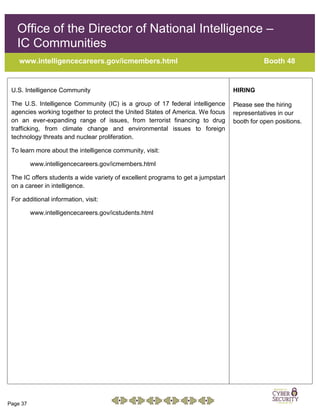 Page 37
Office of the Director of National Intelligence –
IC Communities
www.intelligencecareers.gov/icmembers.html Booth 48
U.S. Intelligence Community
The U.S. Intelligence Community (IC) is a group of 17 federal intelligence
agencies working together to protect the United States of America. We focus
on an ever-expanding range of issues, from terrorist financing to drug
trafficking, from climate change and environmental issues to foreign
technology threats and nuclear proliferation.
To learn more about the intelligence community, visit:
www.intelligencecareers.gov/icmembers.html
The IC offers students a wide variety of excellent programs to get a jumpstart
on a career in intelligence.
For additional information, visit:
www.intelligencecareers.gov/icstudents.html
HIRING
Please see the hiring
representatives in our
booth for open positions.
 