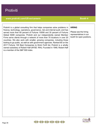 Page 39
Protiviti
www.protiviti.com/US-en/careers Booth 4
Protiviti is a global consulting firm that helps companies solve problems in
finance, technology, operations, governance, risk and internal audit, and has
served more than 60 percent of Fortune 1000® and 35 percent of Fortune
Global 500® companies. Protiviti and our independently owned Member
Firms serve clients through a network of more than 70 locations in over 20
countries. We also work with smaller, growing companies, including those
looking to go public, as well as with government agencies. Ranked 80 on the
2017 Fortune 100 Best Companies to Work For® list, Protiviti is a wholly
owned subsidiary of Robert Half (NYSE: RHI). Founded in 1948, Robert Half
is a member of the S&P 500 index.
HIRING
Please see the hiring
representatives in our
booth for open positions.
 