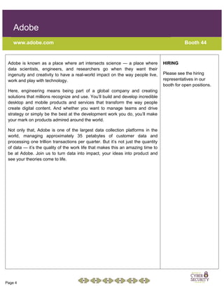 Page 4
Adobe
www.adobe.com Booth 44
Adobe is known as a place where art intersects science — a place where
data scientists, engineers, and researchers go when they want their
ingenuity and creativity to have a real-world impact on the way people live,
work and play with technology.
Here, engineering means being part of a global company and creating
solutions that millions recognize and use. You’ll build and develop incredible
desktop and mobile products and services that transform the way people
create digital content. And whether you want to manage teams and drive
strategy or simply be the best at the development work you do, you’ll make
your mark on products admired around the world.
Not only that, Adobe is one of the largest data collection platforms in the
world, managing approximately 35 petabytes of customer data and
processing one trillion transactions per quarter. But it’s not just the quantity
of data — it’s the quality of the work life that makes this an amazing time to
be at Adobe. Join us to turn data into impact, your ideas into product and
see your theories come to life.
HIRING
Please see the hiring
representatives in our
booth for open positions.
 