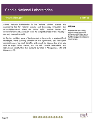 Page 41
Sandia National Laboratories
www.sandia.gov Booth 28
Sandia National Laboratories is the nation’s premier science and
engineering lab for national security and technology innovation. Our
technologies—which make our nation safer, improve human and
environmental health, and even boost the competitiveness of U.S. industry—
can truly change the world.
At Sandia, you’ll join some of the top minds in the country in solving difficult
challenges. While pursuing problems of real significance, you can expect
competitive pay, top-notch benefits, and a work-life balance that gives you
time to enjoy family, friends, and the rich cultural, educational, and
recreational opportunities that surround our sites in Albuquerque, NM, and
Livermore, CA.
HIRING
Please see the hiring
representatives in our
booth to learn about our
full-time opportunities and
internships.
 
