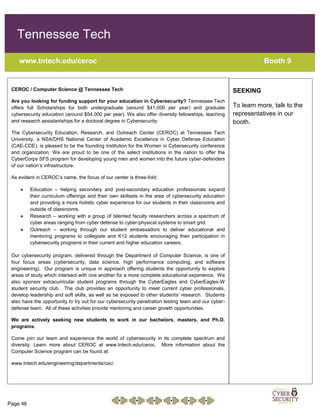 Page 46
Tennessee Tech
www.tntech.edu/ceroc Booth 9
CEROC / Computer Science @ Tennessee Tech
Are you looking for funding support for your education in Cybersecurity? Tennessee Tech
offers full Scholarships for both undergraduate (around $41,000 per year) and graduate
cybersecurity education (around $54,000 per year). We also offer diversity fellowships, teaching
and research assistantships for a doctoral degree in Cybersecurity.
The Cybersecurity Education, Research, and Outreach Center (CEROC) at Tennessee Tech
University, a NSA/DHS National Center of Academic Excellence in Cyber Defense Education
(CAE-CDE), is pleased to be the founding institution for the Women in Cybersecurity conference
and organization. We are proud to be one of the select institutions in the nation to offer the
CyberCorps SFS program for developing young men and women into the future cyber-defenders
of our nation’s infrastructure.
As evident in CEROC’s name, the focus of our center is three-fold:
 Education – helping secondary and post-secondary education professionals expand
their curriculum offerings and their own skillsets in the area of cybersecurity education
and providing a more holistic cyber experience for our students in their classrooms and
outside of classrooms.
 Research – working with a group of talented faculty researchers across a spectrum of
cyber areas ranging from cyber defense to cyber-physical systems to smart grid.
 Outreach – working through our student ambassadors to deliver educational and
mentoring programs to collegiate and K12 students encouraging their participation in
cybersecurity programs in their current and higher education careers.
Our cybersecurity program, delivered through the Department of Computer Science, is one of
four focus areas (cybersecurity, data science, high performance computing, and software
engineering). Our program is unique in approach offering students the opportunity to explore
areas of study which intersect with one another for a more complete educational experience. We
also sponsor extracurricular student programs through the CyberEagles and CyberEagles-W
student security club. The club provides an opportunity to meet current cyber professionals,
develop leadership and soft skills, as well as be exposed to other students’ research. Students
also have the opportunity to try out for our cybersecurity penetration testing team and our cyber-
defense team. All of these activities provide mentoring and career growth opportunities.
We are actively seeking new students to work in our bachelors, masters, and Ph.D.
programs.
Come join our team and experience the world of cybersecurity in its complete spectrum and
diversity. Learn more about CEROC at www.tntech.edu/ceroc. More information about the
Computer Science program can be found at:
www.tntech.edu/engineering/departments/csc/.
SEEKING
To learn more, talk to the
representatives in our
booth.
 