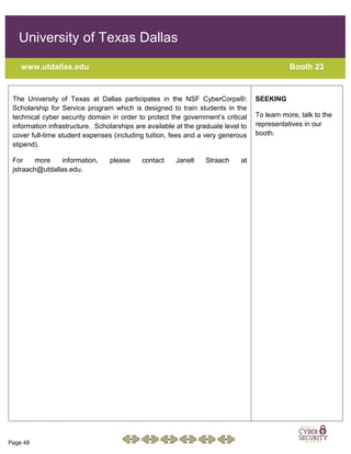 Page 48
University of Texas Dallas
www.utdallas.edu Booth 23
The University of Texas at Dallas participates in the NSF CyberCorps®:
Scholarship for Service program which is designed to train students in the
technical cyber security domain in order to protect the government’s critical
information infrastructure. Scholarships are available at the graduate level to
cover full-time student expenses (including tuition, fees and a very generous
stipend).
For more information, please contact Janell Straach at
jstraach@utdallas.edu.
SEEKING
To learn more, talk to the
representatives in our
booth.
 