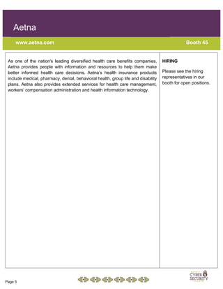 Page 5
Aetna
www.aetna.com Booth 45
As one of the nation's leading diversified health care benefits companies,
Aetna provides people with information and resources to help them make
better informed health care decisions. Aetna’s health insurance products
include medical, pharmacy, dental, behavioral health, group life and disability
plans. Aetna also provides extended services for health care management,
workers' compensation administration and health information technology.
HIRING
Please see the hiring
representatives in our
booth for open positions.
 