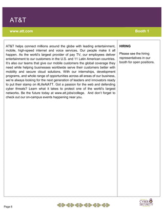 Page 6
AT&T
www.att.com Booth 1
AT&T helps connect millions around the globe with leading entertainment,
mobile, high-speed internet and voice services. Our people make it all
happen. As the world’s largest provider of pay TV, our employees deliver
entertainment to our customers in the U.S. and 11 Latin American countries.
It’s also our teams that give our mobile customers the global coverage they
need while helping businesses worldwide serve their customers better with
mobility and secure cloud solutions. With our internships, development
programs, and whole range of opportunities across all areas of our business,
we’re always looking for the next generation of leaders and innovators ready
to put their stamp on #LifeAtATT. Got a passion for the web and defending
cyber threats? Learn what it takes to protect one of the world’s largest
networks. Be the future today at www.att.jobs/college. And don’t forget to
check out our on-campus events happening near you.
HIRING
Please see the hiring
representatives in our
booth for open positions.
 