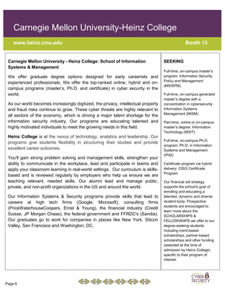 Page 8
Carnegie Mellon University-Heinz College
www.heinz.cmu.edu Booth 12
Carnegie Mellon University - Heinz College: School of Information
Systems & Management
We offer graduate degree options designed for early careerists and
experienced professionals. We offer the top-ranked online, hybrid and on-
campus programs (master’s, Ph.D. and certificate) in cyber security in the
world.
As our world becomes increasingly digitized, the privacy, intellectual property
and fraud risks continue to grow. These cyber threats are highly relevant to
all sectors of the economy, which is driving a major talent shortage for the
information security industry. Our programs are educating talented and
highly motivated individuals to meet the growing needs in this field.
Heinz College is at the nexus of technology, analytics and leadership. Our
programs give students flexibility in structuring their studies and provide
excellent career outcomes.
You'll gain strong problem solving and management skills, strengthen your
ability to communicate in the workplace, lead and participate in teams and
apply your classroom learning in real-world settings. Our curriculum is skills-
based and is reviewed regularly by employers who help us ensure we are
teaching relevant, needed skills. Our alumni lead and manage public,
private, and non-profit organizations in the US and around the world.
Our Information Systems & Security programs provide skills that lead to
careers at high tech firms (Google, Microsoft), consulting firms
(PriceWaterhouseCoopers, Ernst & Young), the financial industry (Credit
Suisse, JP Morgan Chase), the federal government and FFRDC's (Sandia).
Our graduates go to work for companies in places like New York, Silicon
Valley, San Francisco and Washington, DC.
SEEKING
Full-time, on-campus master’s
program: Information Security
Policy and Management
(MSISPM)
Full-time, on-campus generalist
master’s degree with a
concentration in cybersecurity:
Information Systems
Management (MISM)
Part-time, online or on-campus
master’s degree: Information
Technology (MSIT)
Full-time, on-campus Ph.D.
program: Ph.D. in Information
Systems and Management
(PhD)
Certificate program via hybrid
delivery: CISO Certificate
Program
Our financial aid strategy
supports the school's goal of
enrolling and educating a
talented, dynamic and diverse
student body. Prospective
students are encouraged to
learn more about the
SCHOLARSHIPS &
FELLOWSHIPS we offer to our
degree-seeking students
including merit-based
scholarships, partner-based
scholarships and other funding
(awarded at the time of
admission by Heinz College)
specific to their program of
interest.
 