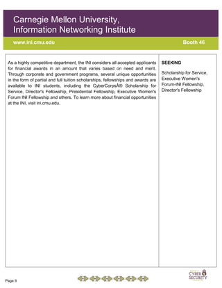 Page 9
Carnegie Mellon University,
Information Networking Institute
www.ini.cmu.edu Booth 46
As a highly competitive department, the INI considers all accepted applicants
for financial awards in an amount that varies based on need and merit.
Through corporate and government programs, several unique opportunities
in the form of partial and full tuition scholarships, fellowships and awards are
available to INI students, including the CyberCorpsÂ® Scholarship for
Service, Director's Fellowship, Presidential Fellowship, Executive Women's
Forum INI Fellowship and others. To learn more about financial opportunities
at the INI, visit ini.cmu.edu.
SEEKING
Scholarship for Service,
Executive Women's
Forum-INI Fellowship,
Director's Fellowship
 