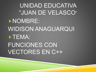 UNIDAD EDUCATIVA
“JUAN DE VELASCO”
NOMBRE:
WIDISON ANAGUARQUI
TEMA:
FUNCIONES CON
VECTORES EN C++
 