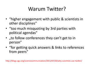 Warum Twitter?
• “higher engagement with public & scientists in
other disciplines”
• “too much misquoting by 3rd parties with
political agendas”
• „to follow conferences they can’t get to in
person”
• “for getting quick answers & links to references
from peers”
http://blogs.agu.org/sciencecommunication/2011/07/20/why-scientists-use-twitter/
 