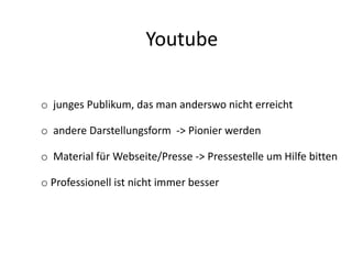 Youtube
o junges Publikum, das man anderswo nicht erreicht
o andere Darstellungsform -> Pionier werden
o Material für Webseite/Presse -> Pressestelle um Hilfe bitten
o Professionell ist nicht immer besser
 