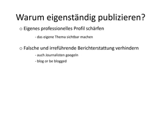 Warum eigenständig publizieren?
o Eigenes professionelles Profil schärfen
- das eigene Thema sichtbar machen
o Falsche und irreführende Berichterstattung verhindern
- auch Journalisten googeln
- blog or be blogged
 