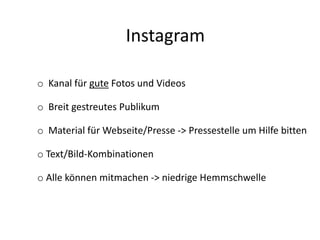 Instagram
o Kanal für gute Fotos und Videos
o Breit gestreutes Publikum
o Material für Webseite/Presse -> Pressestelle um Hilfe bitten
o Text/Bild-Kombinationen
o Alle können mitmachen -> niedrige Hemmschwelle
 