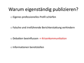 Warum eigenständig publizieren?
o Eigenes professionelles Profil schärfen
o Falsche und irreführende Berichterstattung verhindern
o Debatten beeinflussen -> Krisenkommunikation
o Informationen bereitstellen
 