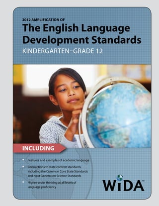 2012 Amplification of

The English Language
Development Standards
Kindergarten–Grade 12




Including
•	   Features and examples of academic language

•	   Connections to state content standards,
     including the Common Core State Standards
     and Next Generation Science Standards

•	   Higher-order thinking at all levels of
     language proficiency
 
