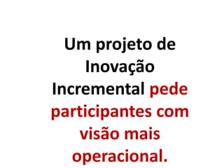 Um projeto de
Inovação
Incremental pede
participantes com
visão mais
operacional.
 
