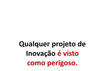 Qualquer projeto de
Inovação é visto
como perigoso.
 