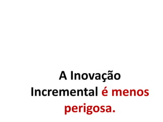 A Inovação
Incremental é menos
perigosa.
 