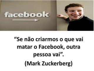 “Se não criarmos o que vai
matar o Facebook, outra
pessoa vai”.
(Mark Zuckerberg)
 