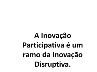 A Inovação
Participativa é um
ramo da Inovação
Disruptiva.
 