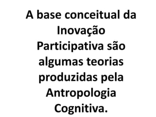 A base conceitual da
Inovação
Participativa são
algumas teorias
produzidas pela
Antropologia
Cognitiva.
 