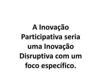 A Inovação
Participativa seria
uma Inovação
Disruptiva com um
foco específico.
 