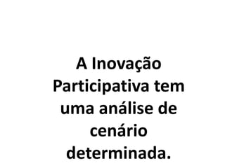 A Inovação
Participativa tem
uma análise de
cenário
determinada.
 