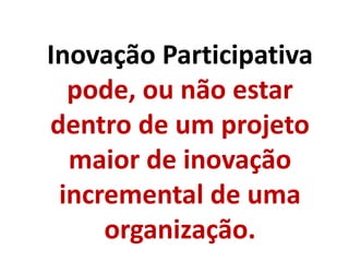 Inovação Participativa
pode, ou não estar
dentro de um projeto
maior de inovação
incremental de uma
organização.
 