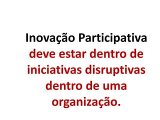 Inovação Participativa
deve estar dentro de
iniciativas disruptivas
dentro de uma
organização.
 