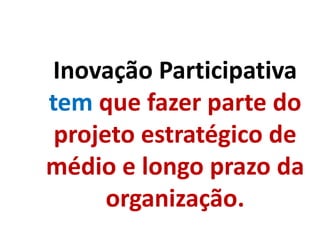 Inovação Participativa
tem que fazer parte do
projeto estratégico de
médio e longo prazo da
organização.
 