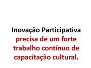 Inovação Participativa
precisa de um forte
trabalho contínuo de
capacitação cultural.
 