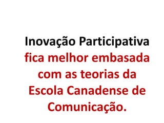Inovação Participativa
fica melhor embasada
com as teorias da
Escola Canadense de
Comunicação.
 