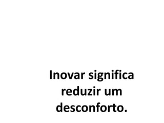 Inovar significa
reduzir um
desconforto.
 