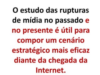O estudo das rupturas
de mídia no passado e
no presente é útil para
compor um cenário
estratégico mais eficaz
diante da chegada da
Internet.
 