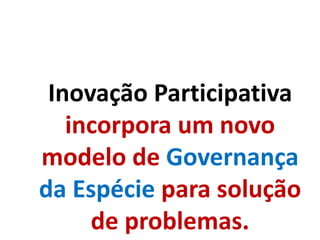 Inovação Participativa
incorpora um novo
modelo de Governança
da Espécie para solução
de problemas.
 