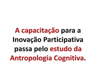 A capacitação para a
Inovação Participativa
passa pelo estudo da
Antropologia Cognitiva.
 